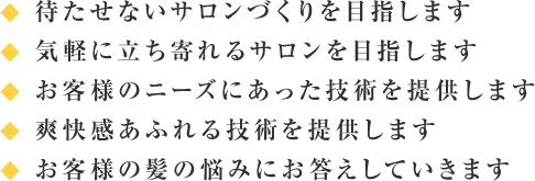 ◆ 待たせないサロンづくりを目指します◆ 気軽に立ち寄れるサロンを目指します◆ お客様のニーズにあった技術を提供します◆ 爽快感あふれる技術を提供します◆ お客様の髪の悩みにお答えして行きます